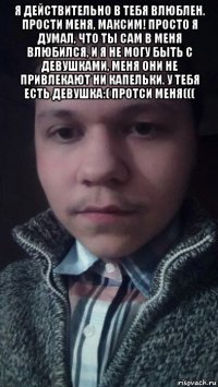 я действительно в тебя влюблен. прости меня, максим! просто я думал, что ты сам в меня влюбился, и я не могу быть с девушками, меня они не привлекают ни капельки. у тебя есть девушка:( протси меня((( 