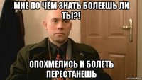 мне по чём знать болеешь ли ты?! опохмелись и болеть перестанешь