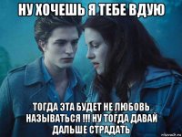 ну хочешь я тебе вдую тогда эта будет не любовь называться !!! ну тогда давай дальше страдать