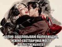  целую-зацеловываю пылко,жадно, нежно, светланчика моего прелестненького !