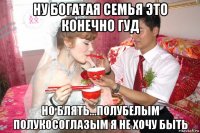 ну богатая семья это конечно гуд но блять...полубелым полукосоглазым я не хочу быть