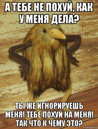 а тебе не похуй, как у меня дела? ты же игнорируешь меня! тебе похуй на меня! так что к чему это?