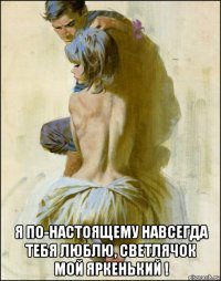  я по-настоящему навсегда тебя люблю, светлячок мой яркенький !