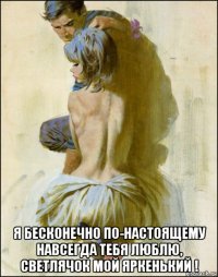  я бесконечно по-настоящему навсегда тебя люблю, светлячок мой яркенький !