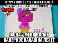 я тара у меня во рту сигара я самый крупный миллионер и в отставке пенсионер жопа у меня болит наверное какашка лезет