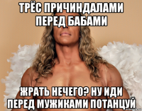 трёс причиндалами перед бабами жрать нечего? ну иди перед мужиками потанцуй
