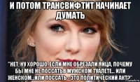 и потом трансвифтит начинает думать "нет, ну хорошо, если мне обрезали яйца, почему бы мне не поссатьв мужском туалете... или женском...или поссать - это политический акт?"