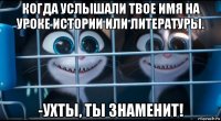 когда услышали твое имя на уроке истории или литературы. -ухты, ты знаменит!