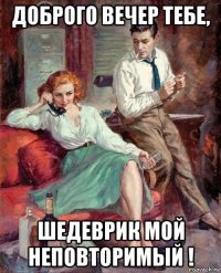 доброго вечер тебе, шедеврик мой неповторимый !