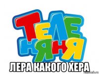  лера какого хера