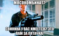 мясокомбинат? свинина у вас имеется? это вам за пятачка!