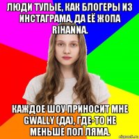 люди тупые, как блогеры из инстаграма, да её жопа rihanna. каждое шоу приносит мне gwally (да), где-то не меньше пол ляма.