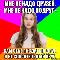 мне не надо друзей, мне не надо подруг - сам себе пиздатый друг, я не спасательный круг.