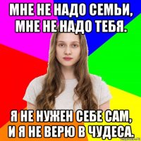 мне не надо семьи, мне не надо тебя. я не нужен себе сам, и я не верю в чудеса.