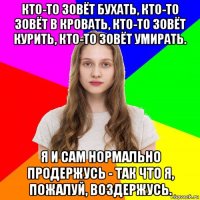 кто-то зовёт бухать, кто-то зовёт в кровать, кто-то зовёт курить, кто-то зовёт умирать. я и сам нормально продержусь - так что я, пожалуй, воздержусь.