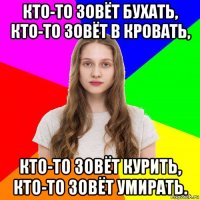 кто-то зовёт бухать, кто-то зовёт в кровать, кто-то зовёт курить, кто-то зовёт умирать.