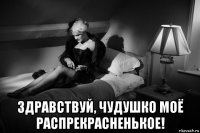  здравствуй, чудушко моё распрекрасненькое!