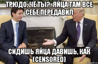 трюдо, чё ты?. яйца там все себе передавил сидишь яйца давишь, как (censored)