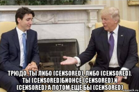  трюдо, ты либо (censored), либо (censored). ты (censored)бионсе (censored) и (censored) а потом ещё бы (censored)
