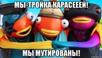 мы-тройка карасееей! мы мутированы!