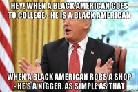 hey! when a black american goes to college - he is a black american when a black american robs a shop - he's a nigger. as simple as that