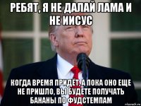 ребят, я не далай лама и не иисус когда время придёт, а пока оно еще не пришло, вы будете получать бананы по фудстемпам