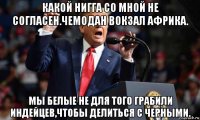 какой нигга со мной не согласен.чемодан вокзал африка. мы белые не для того грабили индейцев,чтобы делиться с черными.