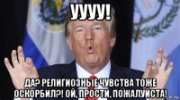уууу! да? религиозные чувства тоже оскорбил?! ой, прости, пожалуйста!