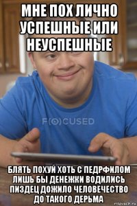 мне пох лично успешные или неуспешные блять похуй хоть с педрфилом лишь бы денежки водились пиздец дожило человечество до такого дерьма