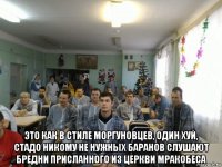  это как в стиле моргуновцев, один хуй, стадо никому не нужных баранов слушают бредни присланного из церкви мракобеса