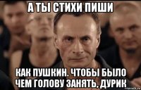 а ты стихи пиши как пушкин. чтобы было чем голову занять, дурик