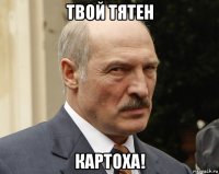 твой тятен картоха!