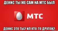 денис ты же сам на мтс был денис это ты? ил кто-то другой?