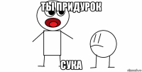 ты придурок сука