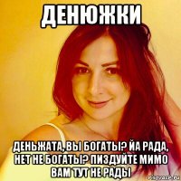 денюжки деньжата, вы богаты? йа рада, нет не богаты? пиздуйте мимо вам тут не рады
