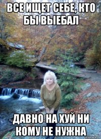 все ищет себе, кто бы выебал давно на хуй ни кому не нужна