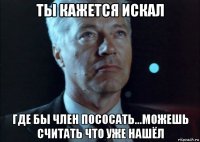 ты кажется искал где бы член пососать...можешь считать что уже нашёл