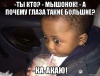 -ты кто? - мышонок! - а почему глаза такие большие? -ка-акаю!