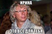 ирина это все для тебя
