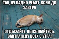 так, ну ладно ребят, всем до завтра отдыхайте, высыпайтесь, завтра жду всех с утра!