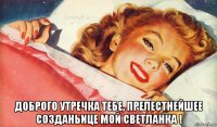  доброго утречка тебе, прелестнейшее созданьице мой светланка !