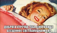  доброго утречка тебе, сокровище бесценное светланушка моя !