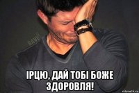  ірцю, дай тобі боже здоровля!