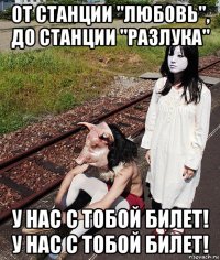 от станции "любовь", до станции "разлука" у нас с тобой билет! у нас с тобой билет!