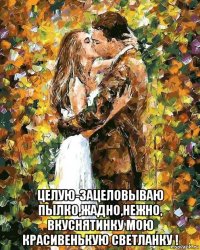  целую-зацеловываю пылко,жадно,нежно, вкуснятинку мою красивенькую светланку !