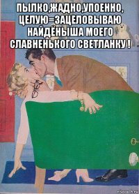 пылко,жадно,упоенно, целую=зацеловываю найдёныша моего славненького светланку ! 