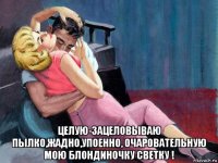  целую-зацеловываю пылко,жадно,упоенно, очаровательную мою блондиночку светку !