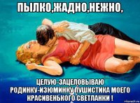 пылко,жадно,нежно, целую-зацеловываю родинку-изюминку пушистика моего красивенького светланки !
