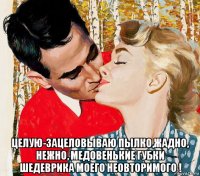  целую-зацеловываю пылко,жадно, нежно, медовенькие губки шедеврика моего неовторимого !
