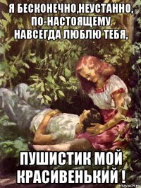 я бесконечно,неустанно, по-настоящему навсегда люблю тебя, пушистик мой красивенький !